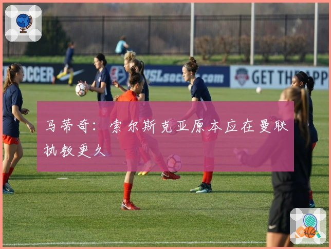 马蒂奇：索尔斯克亚原本应在曼联执教更久