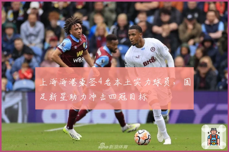 上海海港豪签4名本土实力球员，国足新星助力冲击四冠目标