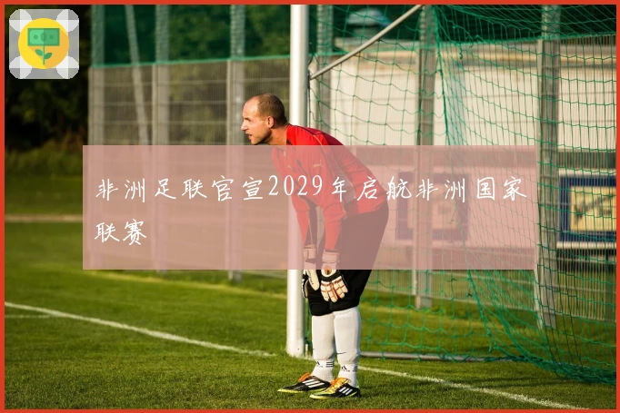 非洲足联官宣2029年启航非洲国家联赛